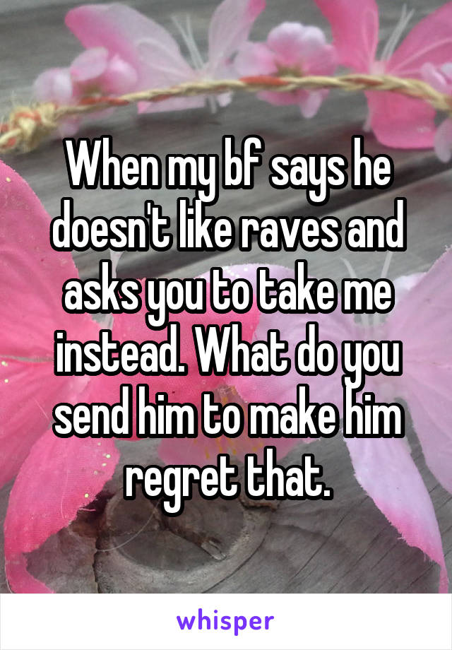 When my bf says he doesn't like raves and asks you to take me instead. What do you send him to make him regret that.