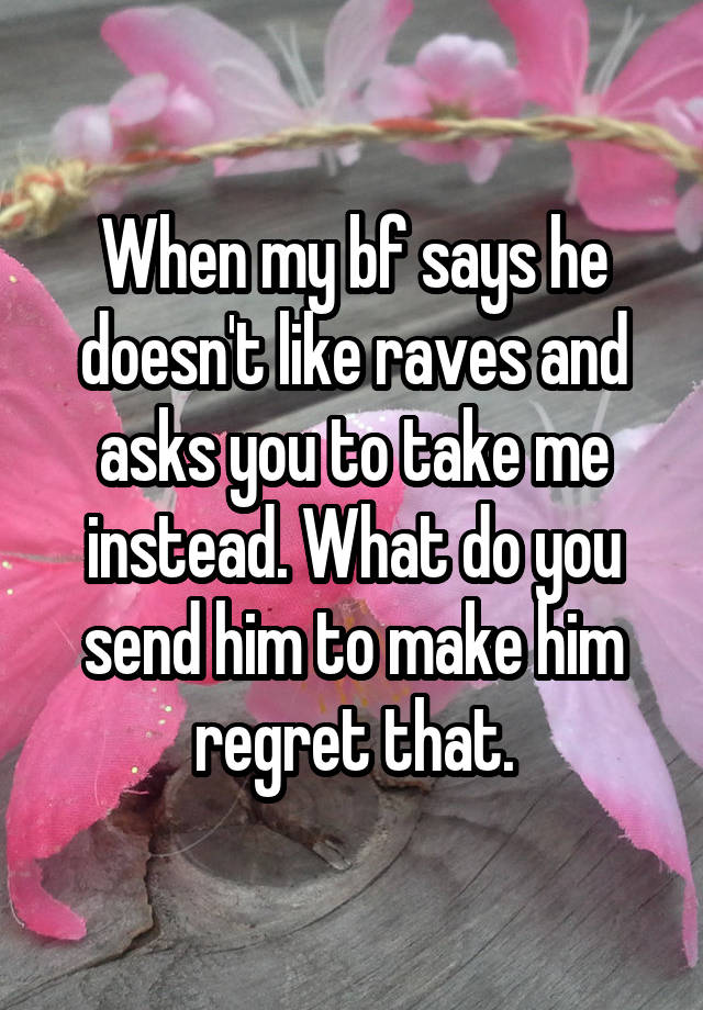 When my bf says he doesn't like raves and asks you to take me instead. What do you send him to make him regret that.