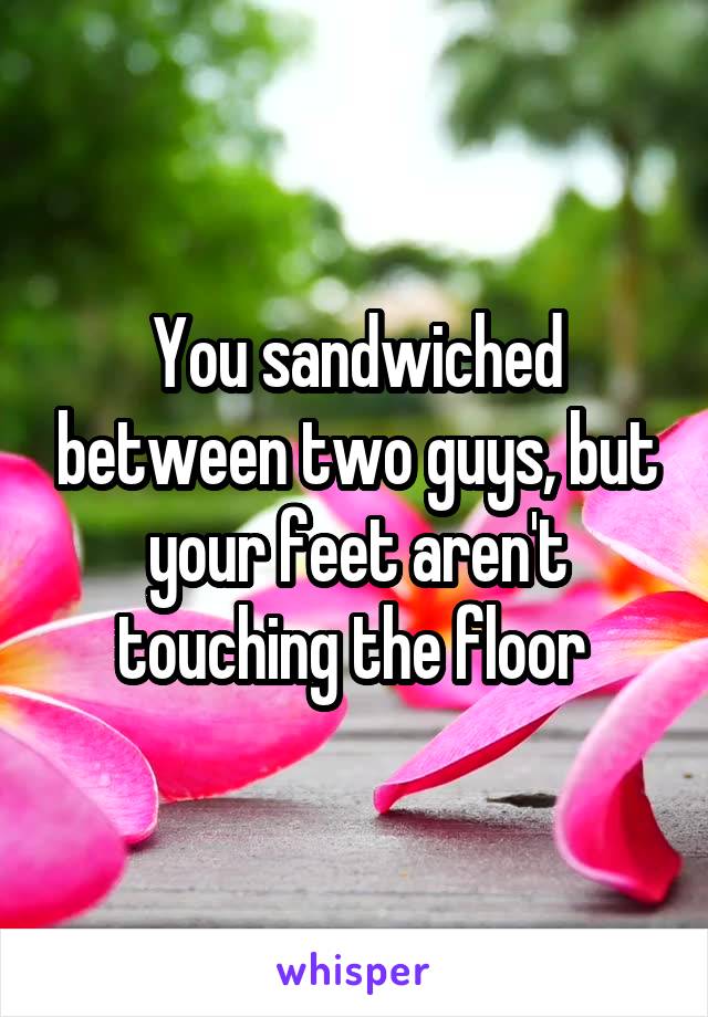 You sandwiched between two guys, but your feet aren't touching the floor 