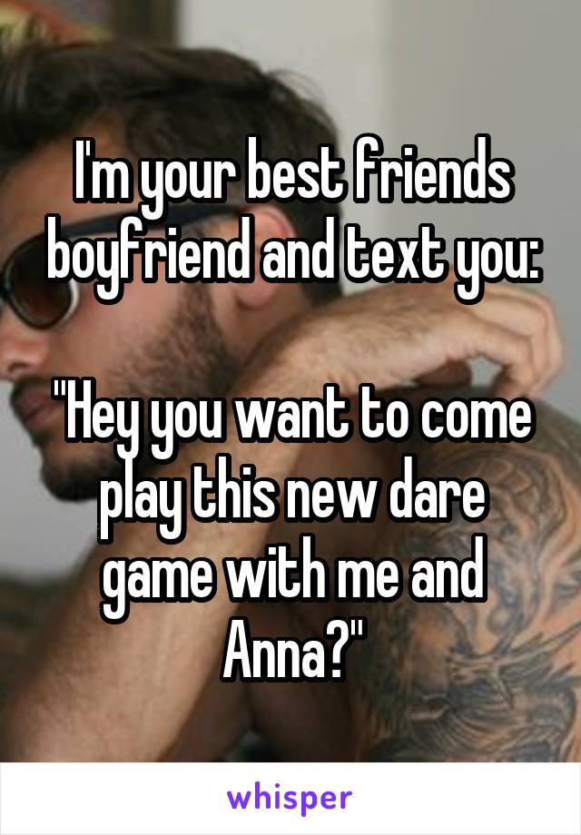 I'm your best friends boyfriend and text you:

"Hey you want to come play this new dare game with me and Anna?"