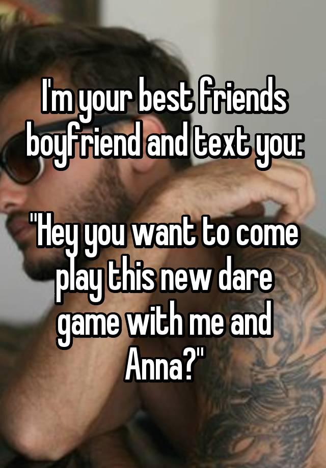 I'm your best friends boyfriend and text you:

"Hey you want to come play this new dare game with me and Anna?"