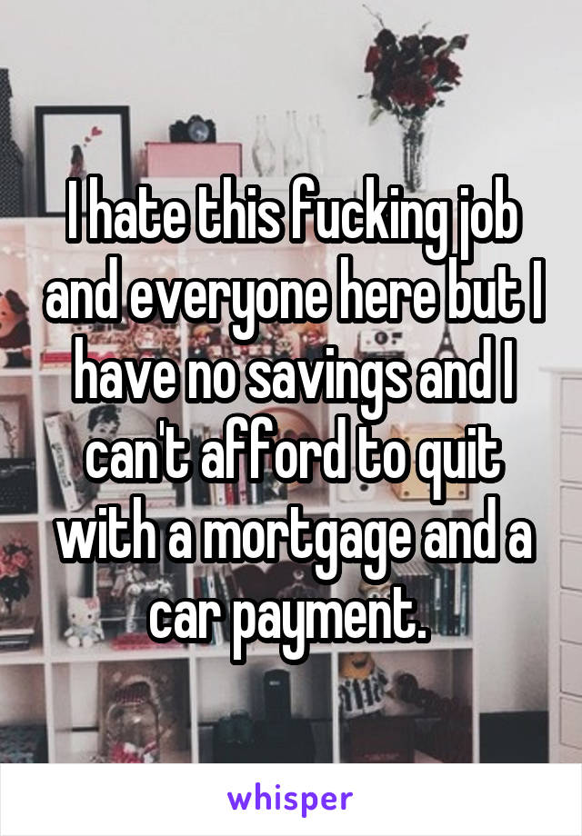 I hate this fucking job and everyone here but I have no savings and I can't afford to quit with a mortgage and a car payment. 