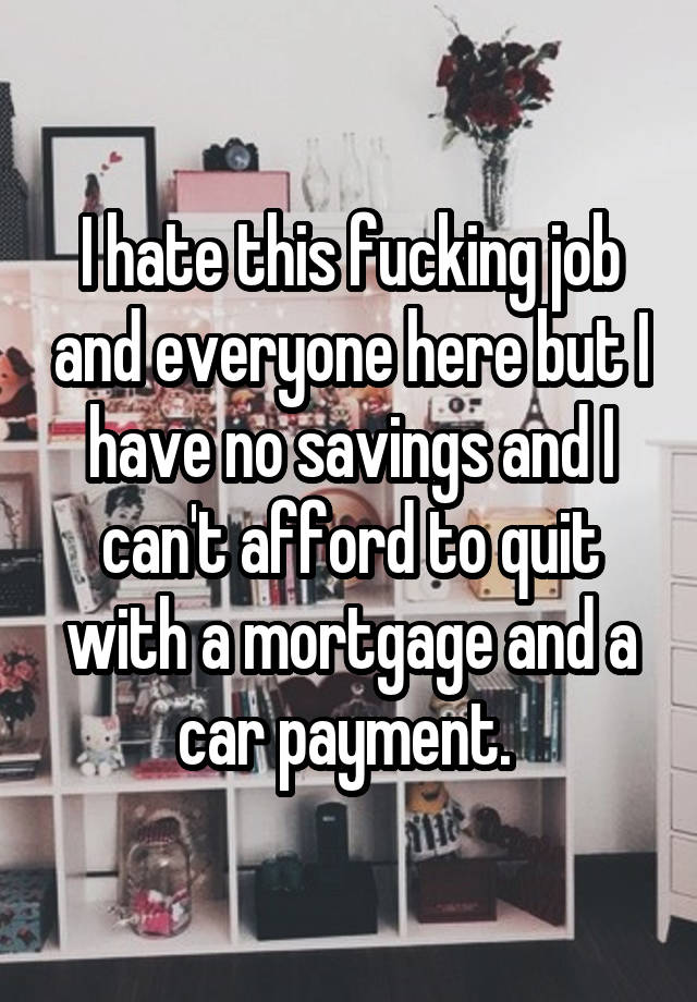 I hate this fucking job and everyone here but I have no savings and I can't afford to quit with a mortgage and a car payment. 