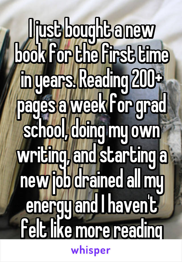 I just bought a new book for the first time in years. Reading 200+ pages a week for grad school, doing my own writing, and starting a new job drained all my energy and I haven't felt like more reading