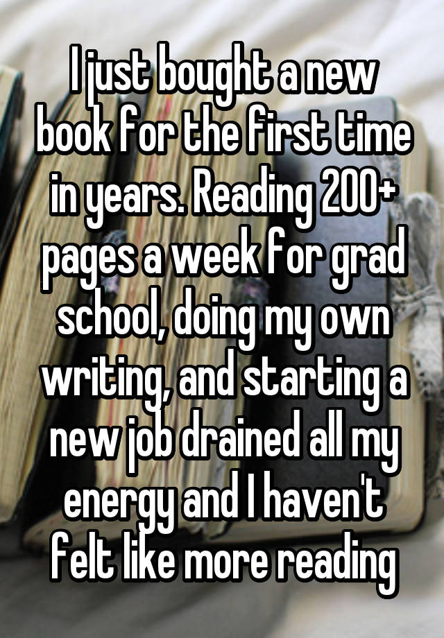 I just bought a new book for the first time in years. Reading 200+ pages a week for grad school, doing my own writing, and starting a new job drained all my energy and I haven't felt like more reading