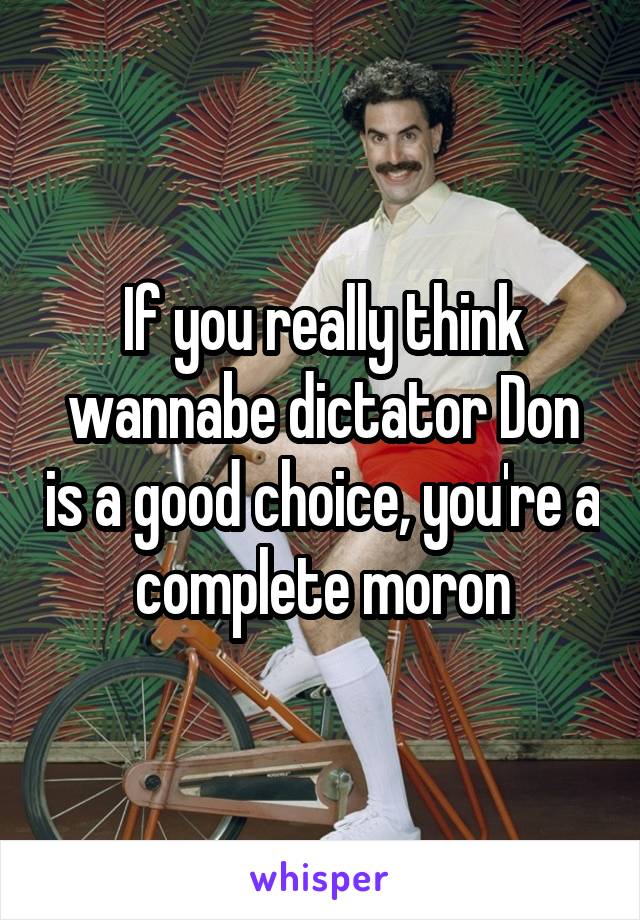 If you really think wannabe dictator Don is a good choice, you're a complete moron