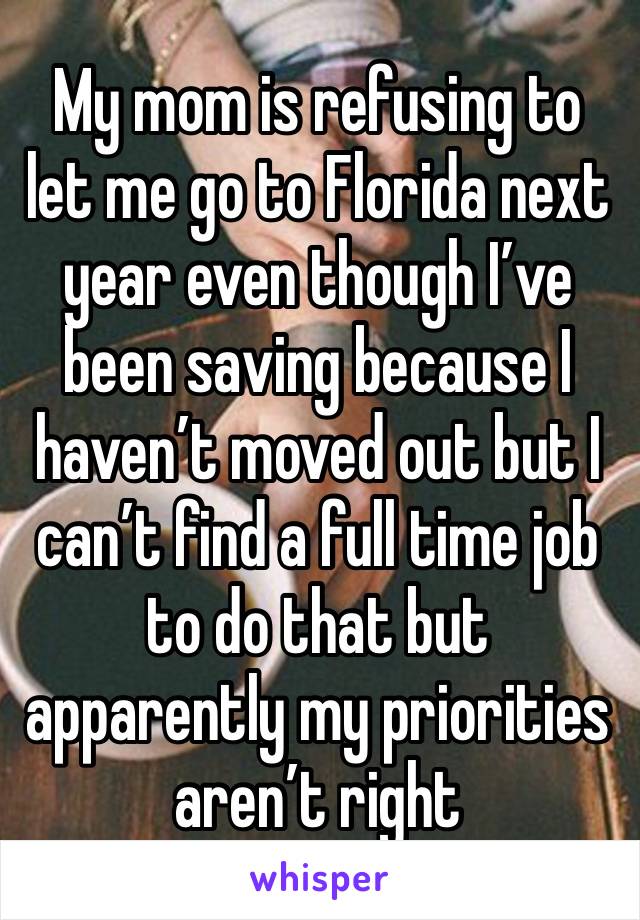 My mom is refusing to let me go to Florida next year even though I’ve been saving because I haven’t moved out but I can’t find a full time job to do that but apparently my priorities aren’t right