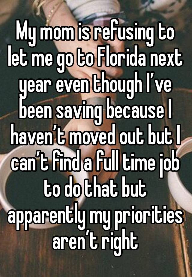 My mom is refusing to let me go to Florida next year even though I’ve been saving because I haven’t moved out but I can’t find a full time job to do that but apparently my priorities aren’t right