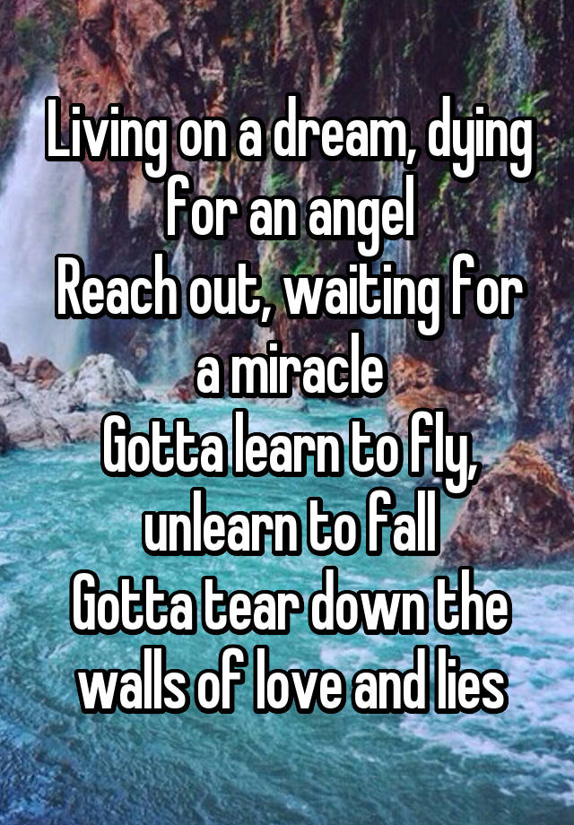 Living on a dream, dying for an angel
Reach out, waiting for a miracle
Gotta learn to fly, unlearn to fall
Gotta tear down the walls of love and lies