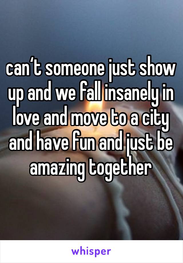 can‘t someone just show up and we fall insanely in love and move to a city and have fun and just be amazing together
