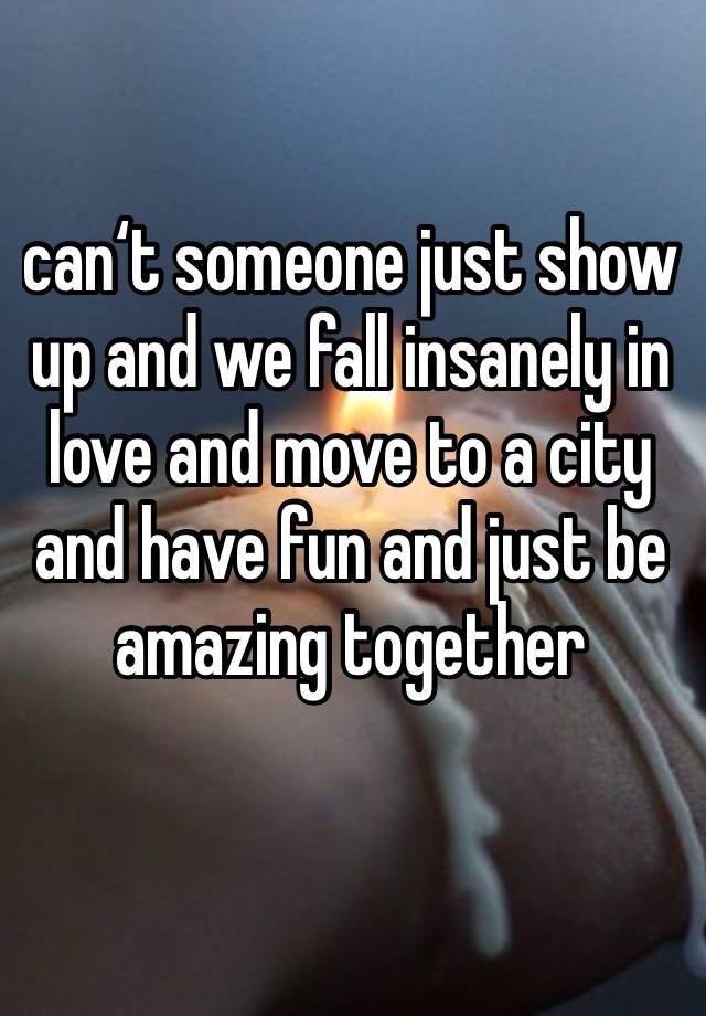 can‘t someone just show up and we fall insanely in love and move to a city and have fun and just be amazing together
