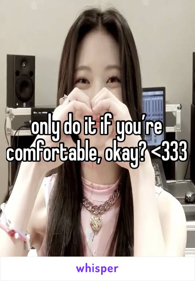 only do it if you’re comfortable, okay? <333