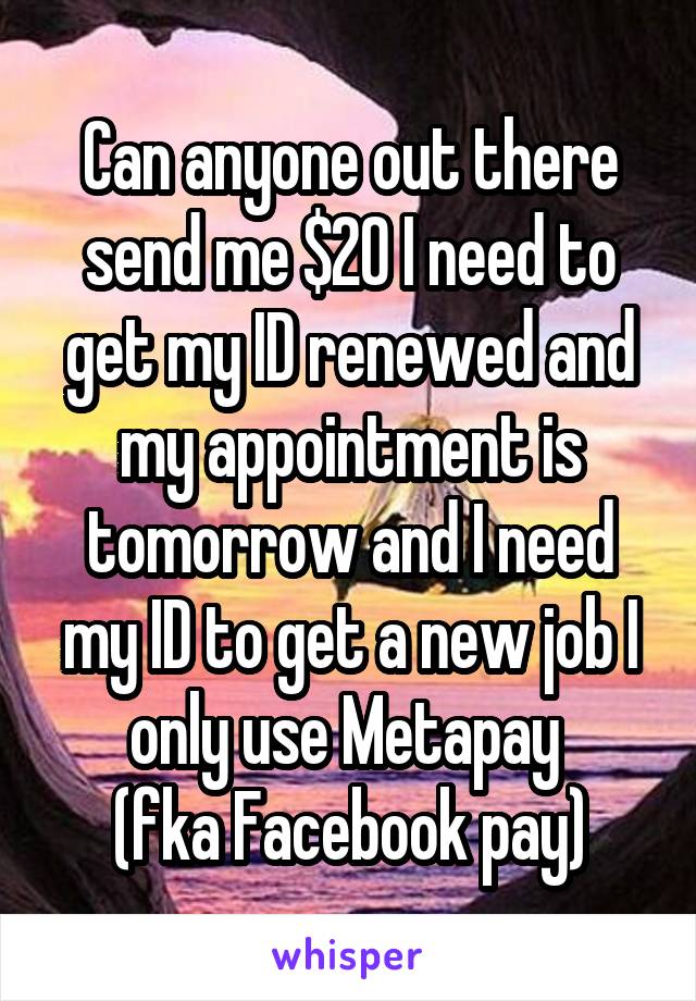 Can anyone out there send me $20 I need to get my ID renewed and my appointment is tomorrow and I need my ID to get a new job I only use Metapay 
(fka Facebook pay)