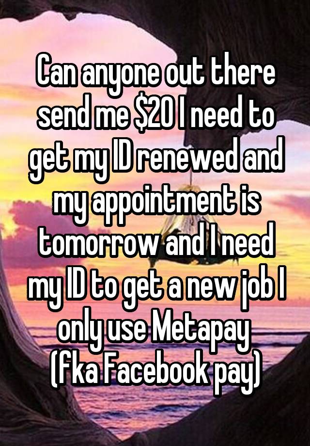 Can anyone out there send me $20 I need to get my ID renewed and my appointment is tomorrow and I need my ID to get a new job I only use Metapay 
(fka Facebook pay)