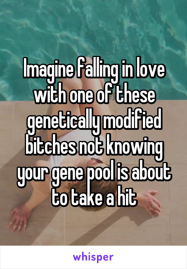 Imagine falling in love with one of these genetically modified bitches not knowing your gene pool is about to take a hit