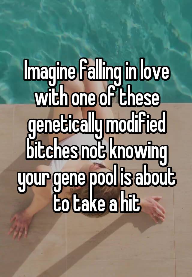 Imagine falling in love with one of these genetically modified bitches not knowing your gene pool is about to take a hit