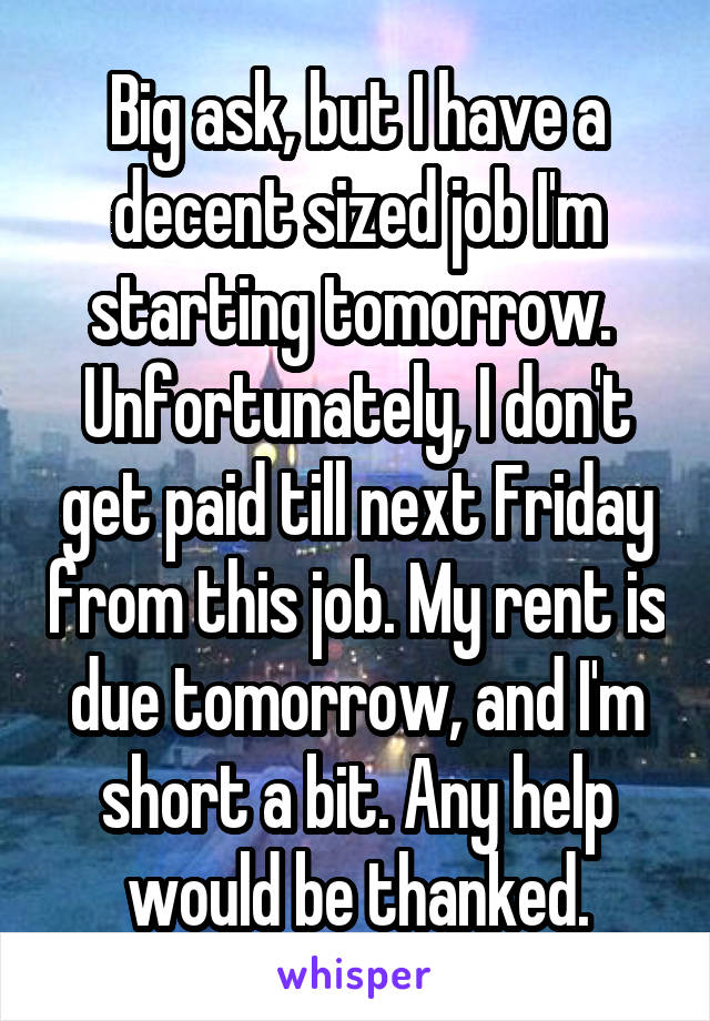 Big ask, but I have a decent sized job I'm starting tomorrow. 
Unfortunately, I don't get paid till next Friday from this job. My rent is due tomorrow, and I'm short a bit. Any help would be thanked.