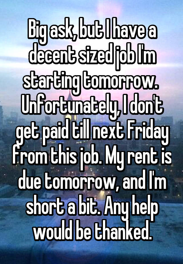 Big ask, but I have a decent sized job I'm starting tomorrow. 
Unfortunately, I don't get paid till next Friday from this job. My rent is due tomorrow, and I'm short a bit. Any help would be thanked.