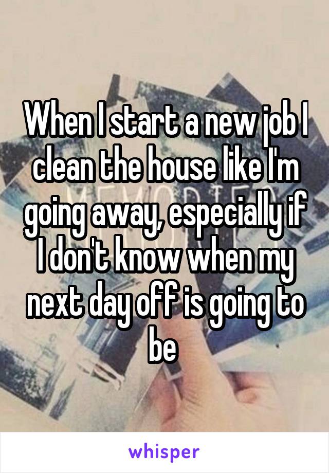 When I start a new job I clean the house like I'm going away, especially if I don't know when my next day off is going to be 