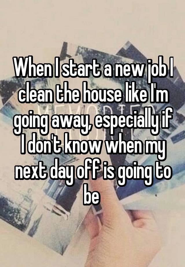 When I start a new job I clean the house like I'm going away, especially if I don't know when my next day off is going to be 