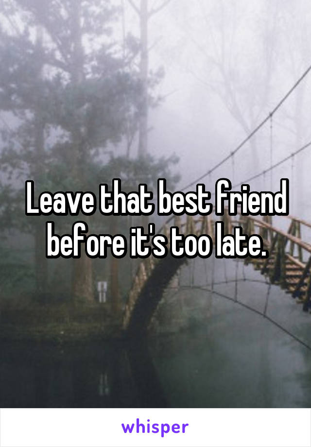 Leave that best friend before it's too late.