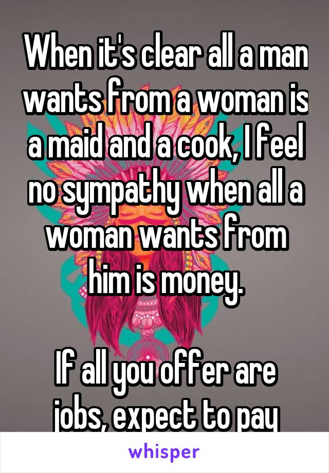 When it's clear all a man wants from a woman is a maid and a cook, I feel no sympathy when all a woman wants from him is money.

If all you offer are jobs, expect to pay