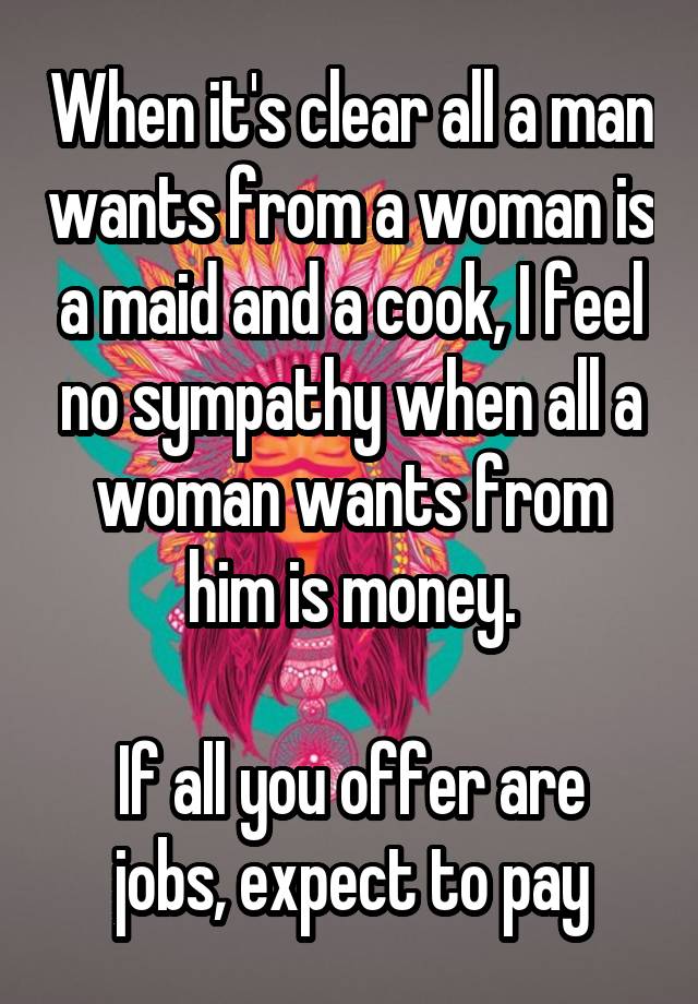 When it's clear all a man wants from a woman is a maid and a cook, I feel no sympathy when all a woman wants from him is money.

If all you offer are jobs, expect to pay