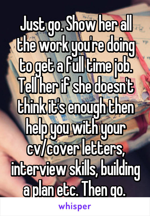 Just go. Show her all the work you're doing to get a full time job. Tell her if she doesn't think it's enough then help you with your cv/cover letters, interview skills, building a plan etc. Then go. 