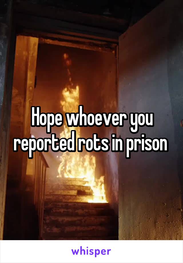 Hope whoever you reported rots in prison 