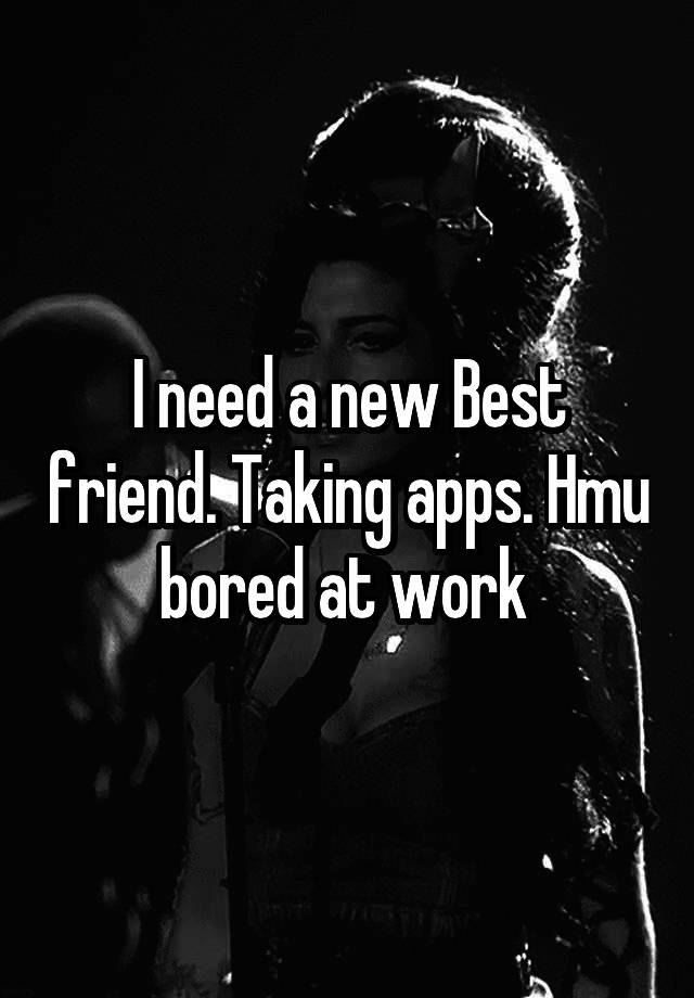 I need a new Best friend. Taking apps. Hmu bored at work 