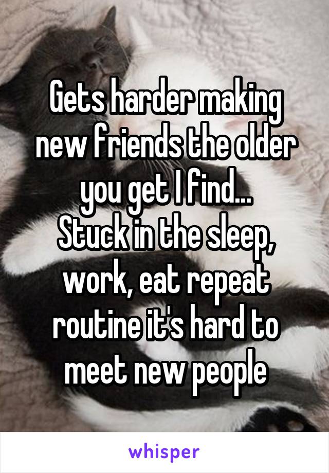 Gets harder making new friends the older you get I find...
Stuck in the sleep, work, eat repeat routine it's hard to meet new people