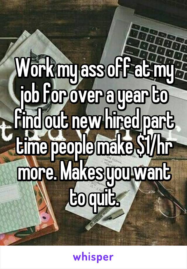 Work my ass off at my job for over a year to find out new hired part time people make $1/hr more. Makes you want to quit.