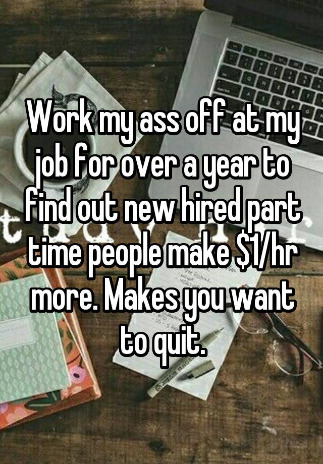 Work my ass off at my job for over a year to find out new hired part time people make $1/hr more. Makes you want to quit.