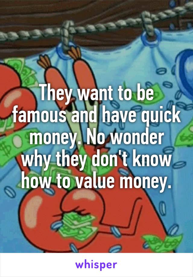 They want to be famous and have quick money. No wonder why they don't know how to value money.