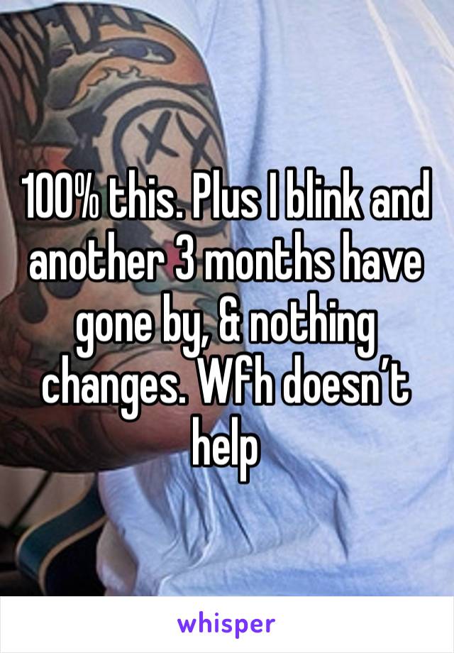 100% this. Plus I blink and another 3 months have gone by, & nothing changes. Wfh doesn’t help 