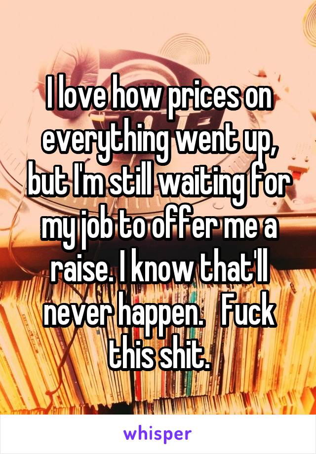 I love how prices on everything went up, but I'm still waiting for my job to offer me a raise. I know that'll never happen.   Fuck this shit.