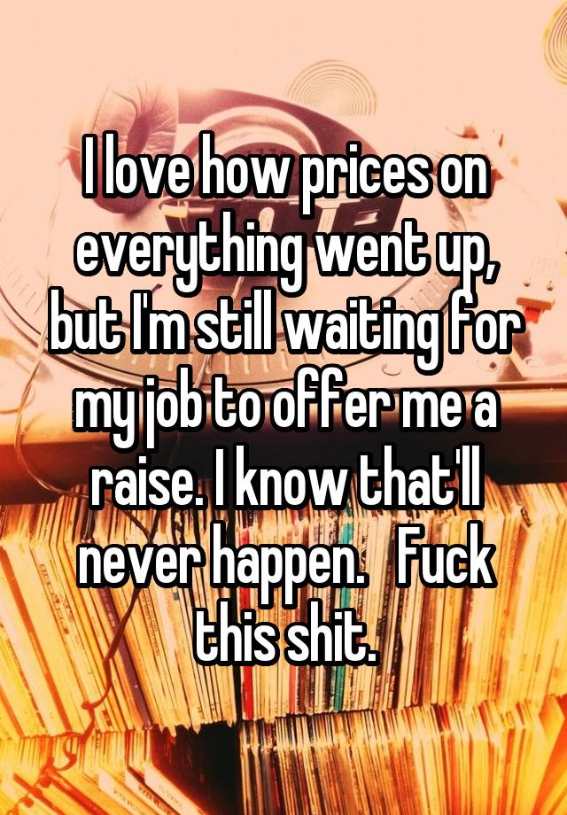 I love how prices on everything went up, but I'm still waiting for my job to offer me a raise. I know that'll never happen.   Fuck this shit.