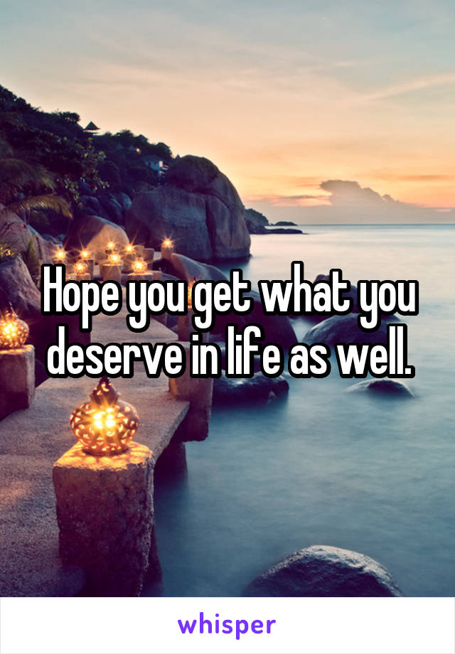 Hope you get what you deserve in life as well.