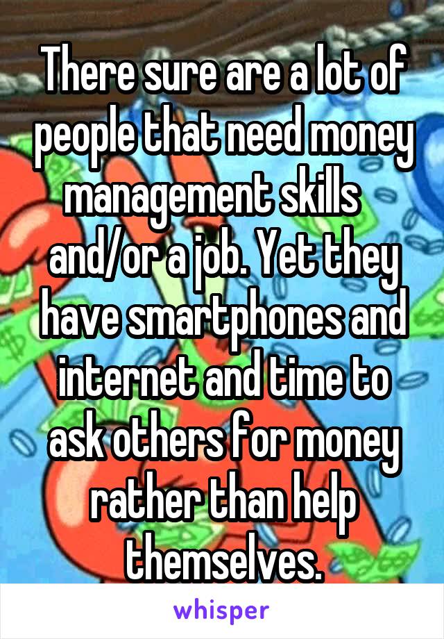 There sure are a lot of people that need money management skills    and/or a job. Yet they have smartphones and internet and time to ask others for money rather than help themselves.