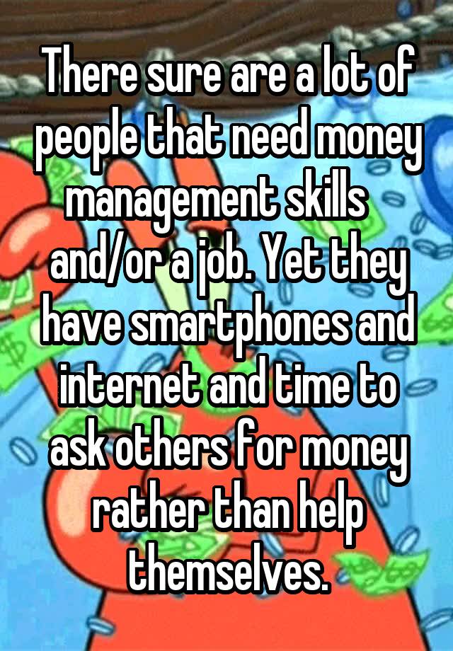 There sure are a lot of people that need money management skills    and/or a job. Yet they have smartphones and internet and time to ask others for money rather than help themselves.