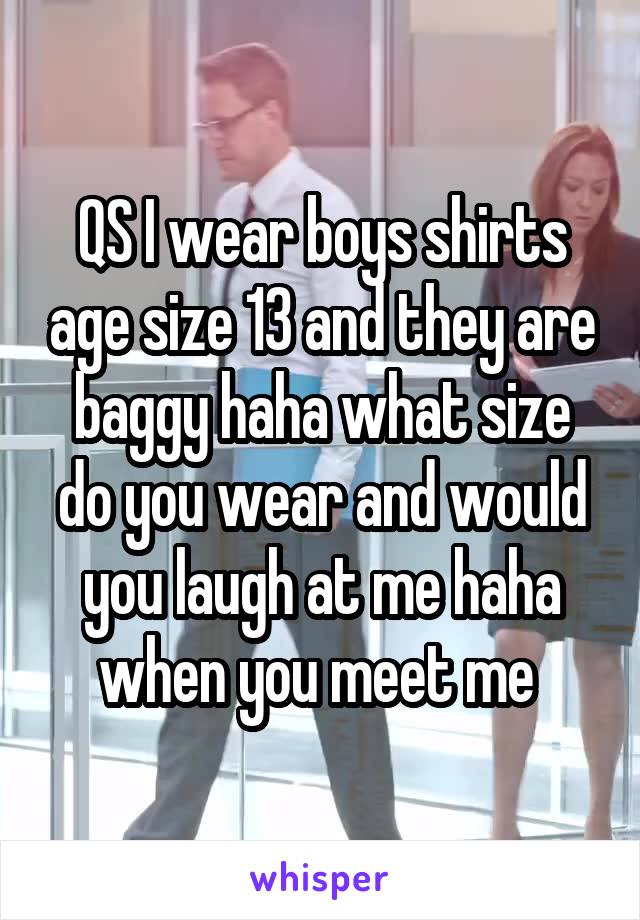 QS I wear boys shirts age size 13 and they are baggy haha what size do you wear and would you laugh at me haha when you meet me 