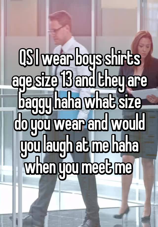 QS I wear boys shirts age size 13 and they are baggy haha what size do you wear and would you laugh at me haha when you meet me 