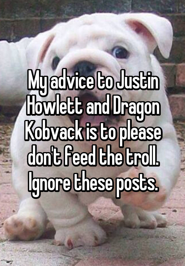 My advice to Justin Howlett and Dragon Kobvack is to please don't feed the troll. Ignore these posts.