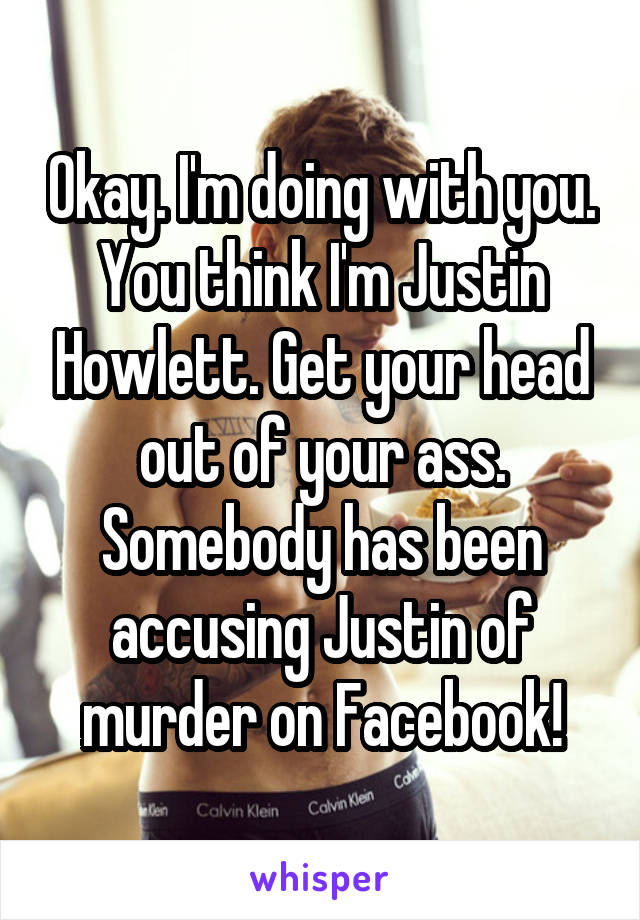 Okay. I'm doing with you. You think I'm Justin Howlett. Get your head out of your ass. Somebody has been accusing Justin of murder on Facebook!