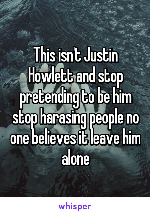 This isn't Justin Howlett and stop pretending to be him stop harasing people no one believes it leave him alone