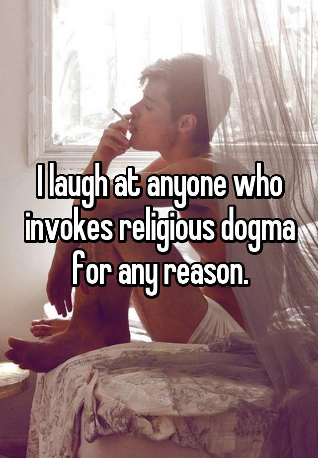 I laugh at anyone who invokes religious dogma for any reason.