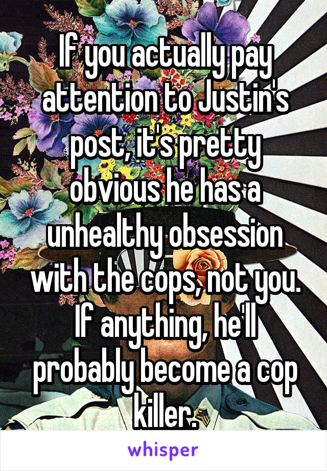 If you actually pay attention to Justin's post, it's pretty obvious he has a unhealthy obsession with the cops, not you. If anything, he'll probably become a cop killer.