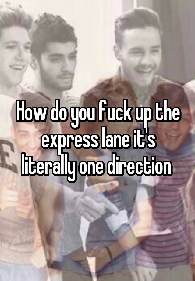 How do you fuck up the express lane it's literally one direction 