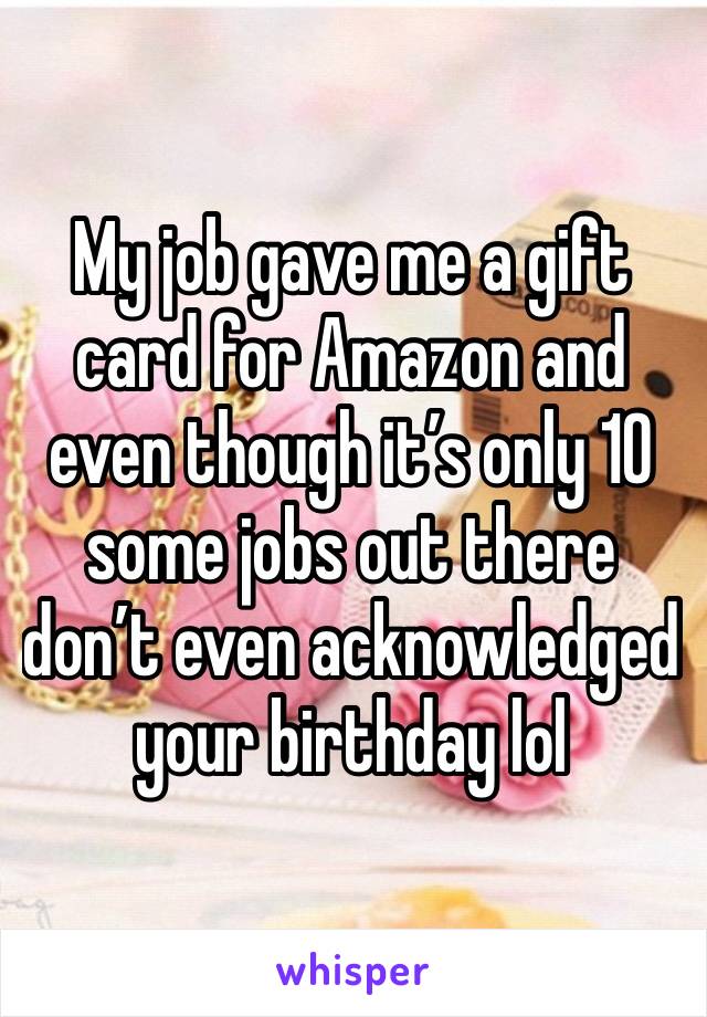 My job gave me a gift card for Amazon and even though it’s only 10 some jobs out there don’t even acknowledged your birthday lol 