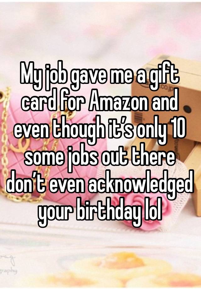 My job gave me a gift card for Amazon and even though it’s only 10 some jobs out there don’t even acknowledged your birthday lol 